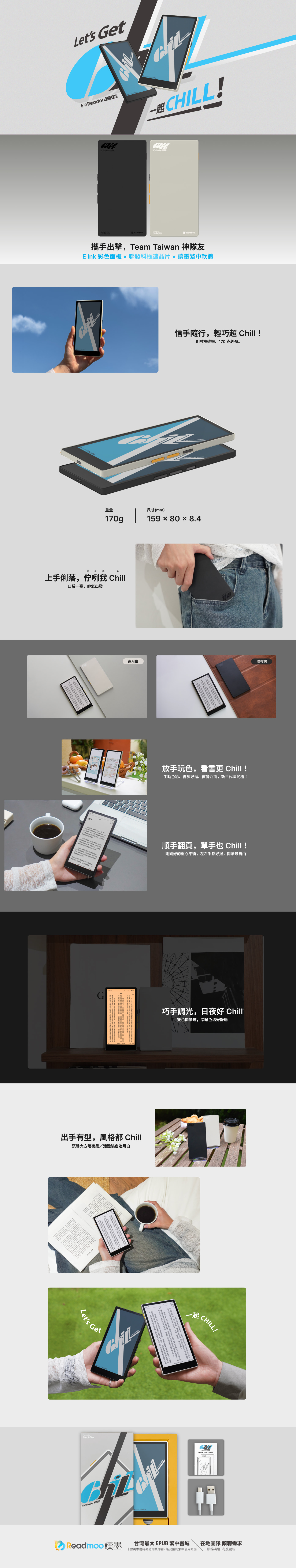 Lets Get6eReaer L!  MediaTekReadmoo攜手出擊Team Taiwan 神隊友  彩色面板聯發科極速晶片讀墨繁中軟體d 信手隨行輕巧超 Cill!6窄邊框、70克輕盈重量尺寸(mm)170g15980× 8.4正在我手俐咧我 Chill口袋一塞帥氣出發迷月白暗夜黑maverick放手玩色看書 Chill!生動色彩、書多好逛、直覺介面新世代國民機!,,順手翻頁,手 Chill !剛剛好重心平衡,左右手都好握,閱讀最自由單的,,G,也上一落,出手有型,風格都 Chill沉靜大方暗夜黑/活潑跳色迷月白1 h  Lets GetMediaTek巧手調光,日夜好 Chill雙色閱讀燈,冷暖色溫好舒適CHIL COLORReadmoo 讀墨。起 CHILL!Quick Start Guide台灣最大 EPUB 繁中書城十數萬本書籍雜誌即買即看,最完整的繁中使用介面在地團隊 傾聽需求順暢溝通,有感更新