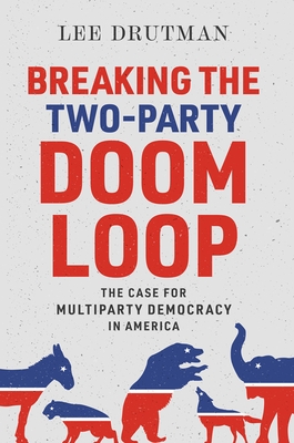 Breaking the Two-Party Doom Loop: The Case for Multiparty Democracy in America Drutman