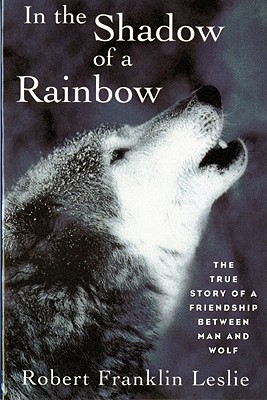 In the Shadow of a Rainbow: The True Story of a Friendship Between Man and Wolf Robert Franklin Leslie