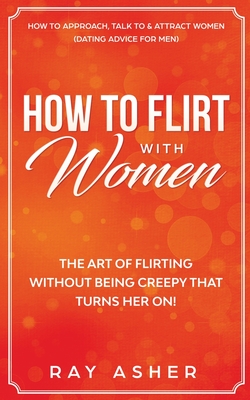 How to Flirt with Women: The Art of Flirting Without Being Creepy That Turns Her On!