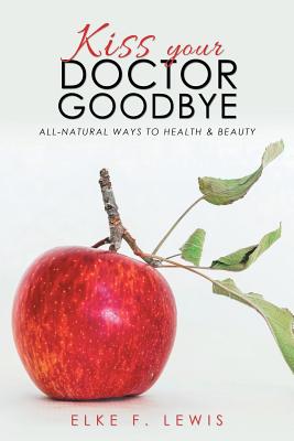 Kiss Your Doctor Goodbye: All-Natural Ways to Health & Beauty Elke F. Lewis