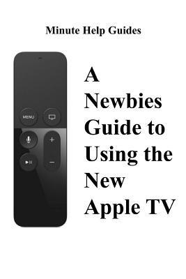 A Newbies Guide to Using the New Apple TV (Fourth Generation): The Beginners Guide to Using Guide to Using Siri, the Touch Surface Remote, and More Minute Help Guides