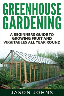 Greenhouse Gardening - A Beginners Guide To Growing Fruit and Vegetables All Year Round: Everything You Need To Know About Owning A Greenhouse Jason Johns