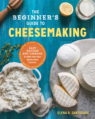 The Beginner's Guide to Cheese Making: Easy Recipes and Lessons to Make Your Own Handcrafted Cheeses Elena R. Santogade