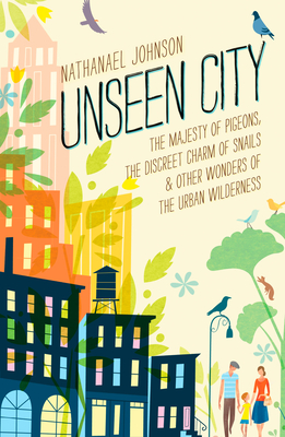 Unseen City: The Majesty of Pigeons, the Discreet Charm of Snails & Other Wonders of the Urban Wilderness Nathanael Johnson