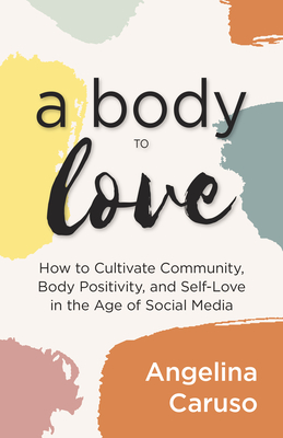 A Body to Love: Cultivate Community, Body Positivity, and Self-Love in the Age of Social Media (Dealing with Body Image Issues) Angelina Caruso