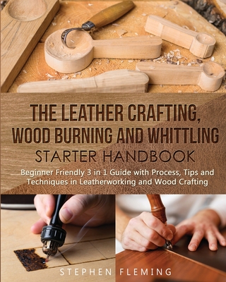The Leather Crafting, Wood Burning and Whittling Starter Handbook: Beginner Friendly 3 in 1 Guide with Process, Tips and Techniques