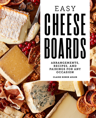 Easy Cheese Boards: Arrangements, Recipes, and Pairings for Any Occasion Claire Robin Adler