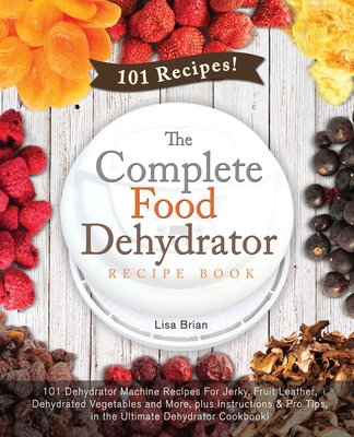 The Complete Food Dehydrator Recipe Book: 101 Dehydrator Machine Recipes For Jerky, Fruit Leather, Dehydrated Vegetables and More, plus Instructions & Lisa Brian