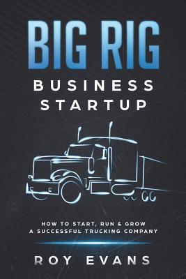 Big Rig Business Startup: How to Start, Run & Grow a Successful Trucking Company Roy Evans