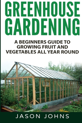 Greenhouse Gardening - A Beginners Guide To Growing Fruit and Vegetables All Year Round Jason Johns