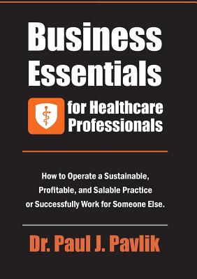 Business Essentials for Healthcare Professionals: How to Operate a Sustainable, Profitable, and Salable Practice or Successfully Work for Someone Else Paul J. Pavlik