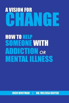A Vision for Change: How to Help Someone With Addiction or Mental Illness Richard (Rich) Whitman ; Melissa Deuter