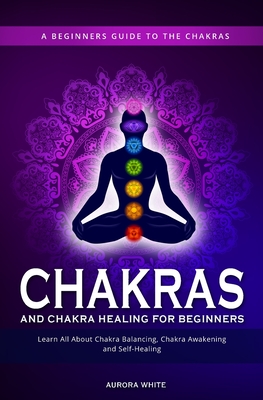 Chakras and Chakra Healing for Beginners: A Beginners Guide to the Chakras - Learn All About Chakra Balancing, Chakra Awakening and Self-Healing Throu Aurora White