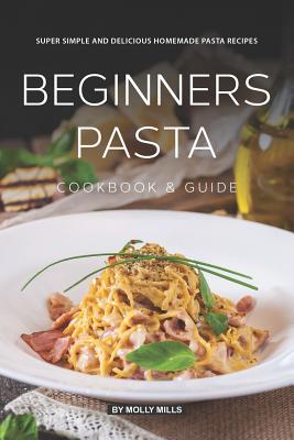 Beginners Pasta Cookbook & Guide: Super Simple and Delicious Homemade Pasta Recipes Molly Mills