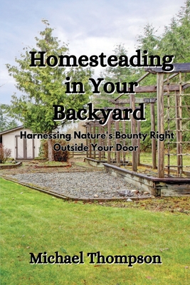 Homesteading in Your Backyard: Harnessing Nature's Bounty Right Outside Your Door Michael Thompson