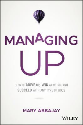 Managing Up: How to Move Up, Win at Work, and Succeed with Any Type of Boss Mary Abbajay