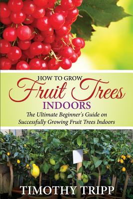 How to Grow Fruit Trees Indoors: The Ultimate Beginner's Guide on Successfully Growing Fruit Trees Indoors Timothy Tripp