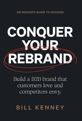 Conquer Your Rebrand: Build a B2B Brand That Customers Love and Competitors Envy Bill Kenney