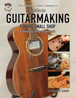 The Phoenix Guitar Company's Guide to Guitarmaking for the Small Shop: A Step-by-Step Approach George S. Leach