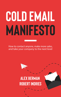 Cold Email Manifesto: How to Contact Anyone, Make More Sales, and Take Your Company to the Next Level Robert Indries ; Alex Berman