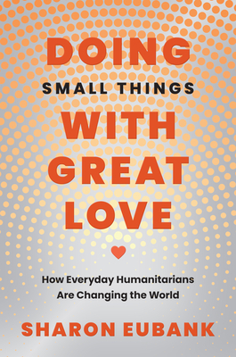Doing Small Things with Great Love: How Everyday Humanitarians Are Changing the World Sharon Eubank