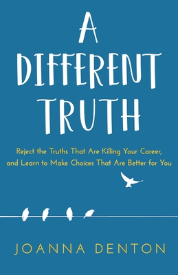 A Different Truth: Reject the Truths That Are Killing Your Career, and Learn to Make Choices That Are Better for You Joanna Denton