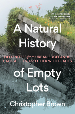 A Natural History of Empty Lots: Field Notes from Urban Edgelands, Back Alleys, and Other Wild Places Christopher Brown