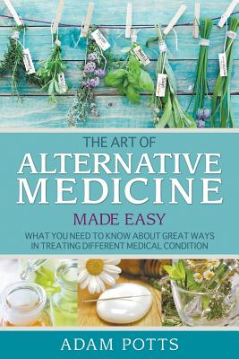 The Art of Alternative Medicine Made Easy: What You Need to Know about Great Ways in Treating Different Medical Condition Adam Potts