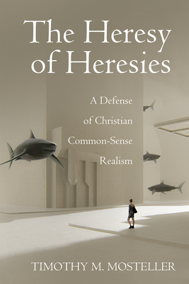 The Heresy of Heresies: A Defense of Christian Common-Sense Realism Timothy M. Mosteller