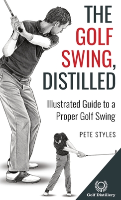 The Golf Swing, Distilled: Illustrated Guide to a Proper Golf Swing Pete Styles