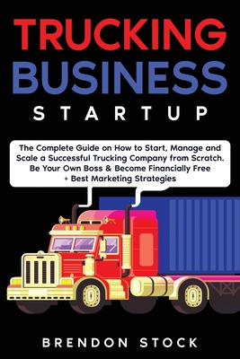 Trucking Business Startup: The Complete Guide to Start and Scale a Successful Trucking Company from Scratch. Be Your Own Boss and Become a 6 Figures E Brendon Stock
