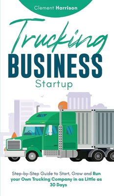 Trucking Business Startup: Step-by-Step Guide to Start, Grow and Run Your Own Trucking Company in as Little as 30 Days Clement Harrison