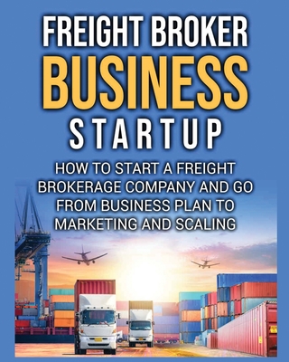 Freight Broker Business Startup: How to Start a Freight Brokerage Company and Go from Business Plan to Marketing and Scaling. Bill Delgado