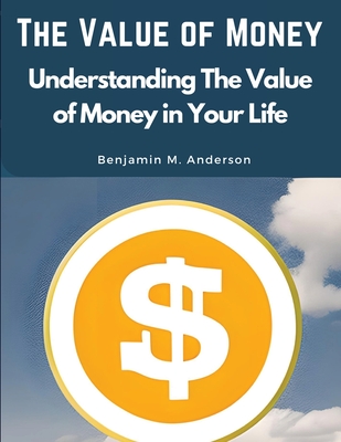 The Value of Money: Understanding The Value of Money in Your Life Benjamin M Anderson