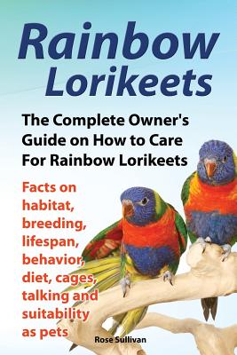 Rainbow Lorikeets, The Complete Owner's Guide on How to Care For Rainbow Lorikeets, Facts on habitat, breeding, lifespan, behavior, diet, cages, talki Rose Sullivan