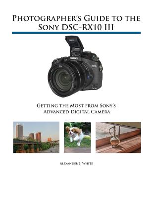 Photographer's Guide to the Sony DSC-RX10 III: Getting the Most from Sony's Advanced Digital Camera Alexander S. White
