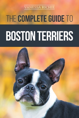 The Complete Guide to Boston Terriers: Preparing For, Housebreaking, Socializing, Feeding, and Loving Your New Boston Terrier Puppy Vanessa Richie