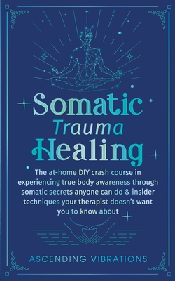 Somatic Trauma Healing: The At-Home DIY Crash Course in Experiencing True Body Awareness Through Somatic Secrets Anyone Can Do & Ins