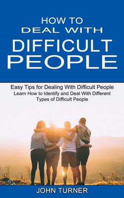 How to Deal With Difficult People: Learn How to Identify and Deal With Different Types of Difficult People (Easy Tips for Dealing With Difficult Peopl John Turner