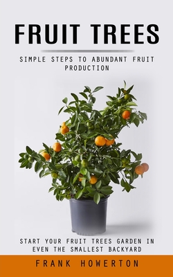 Fruit Trees: Simple Steps to Abundant Fruit Production (Start Your Fruit Trees Garden in Even the Smallest Backyard) Frank Howerton