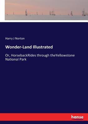 Wonder-Land Illustrated: Or, HorsebackRides through theYellowstone National Park Harry J. Norton