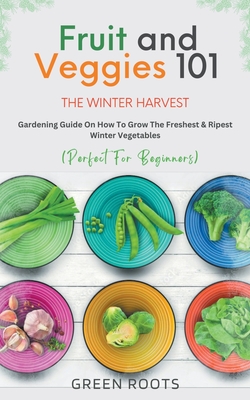 Fruit & Veggies 101 - The Winter Harvest: Gardening Guide on How to Grow the Freshest & Ripest Winter Vegetables (Perfect for Beginners) Green Roots