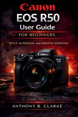Canon EOS R50 User Guide for Beginners: The Complete Guidebook to Setup, Shooting Modes, Autofocus, Video and Creative Photography Anthony B. Clarke