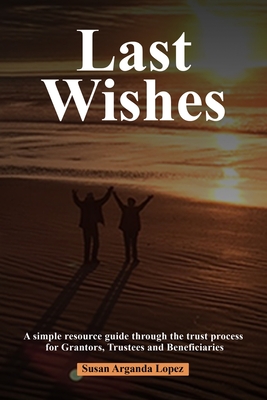 Last Wishes: A simple resource guide through the trust process for Grantors, Trustees and Beneficiaries Susan Arganda Lopez