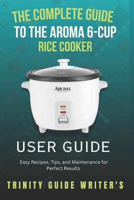 The Complete Guide to the Aroma 6-Cup Rice Cooker: Easy Recipes, Tips, and Maintenance for Perfect Results Trinity Guide Writers