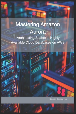Mastering Amazon Aurora: Architecting Scalable, Highly Available Cloud Databases on AWS Souren Stepanyan