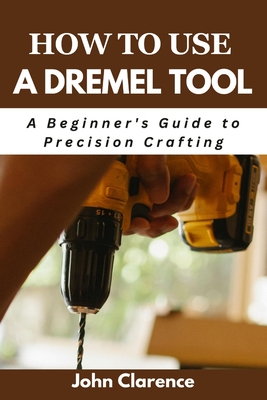 How to use a Dremel tool: A Beginner's Guide to Precision Crafting John Clarence