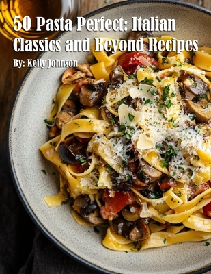 50 Pasta Perfect: Italian Classics and Beyond: Italian Classics and Beyond Recipes Kelly Johnson