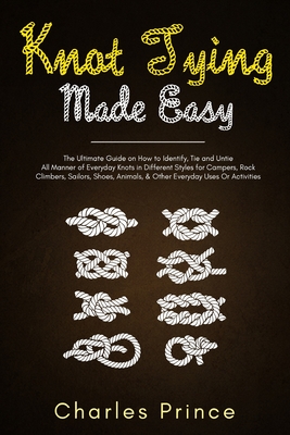Knot Tying Made Easy: The Ultimate Guide on How to Identify, Tie and Untie All Manner of Everyday Knots in Different Styles Charles Prince